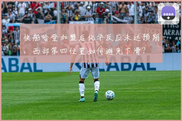 快船哈登加盟后化学反应未达预期,西部第四位置如何避免下滑?
