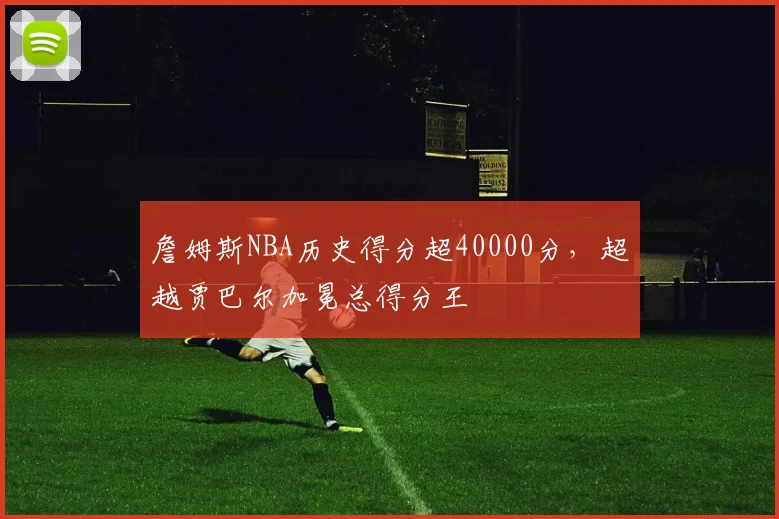 詹姆斯NBA历史得分超40000分,超越贾巴尔加冕总得分王