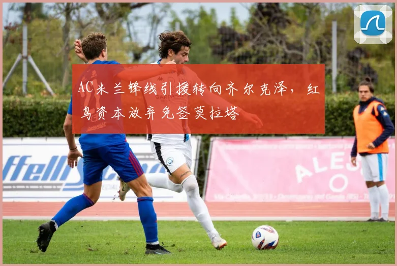 AC米兰锋线引援转向齐尔克泽,红鸟资本放弃免签莫拉塔