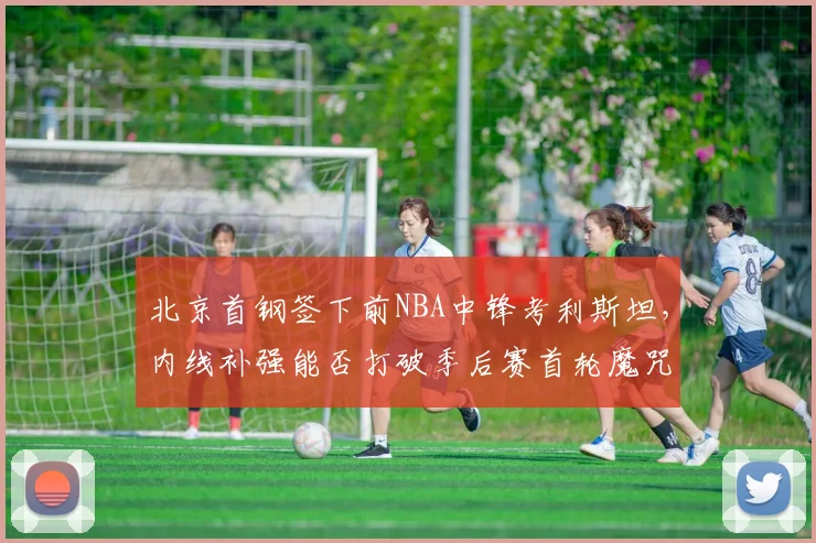 北京首钢签下前NBA中锋考利斯坦,内线补强能否打破季后赛首轮魔咒