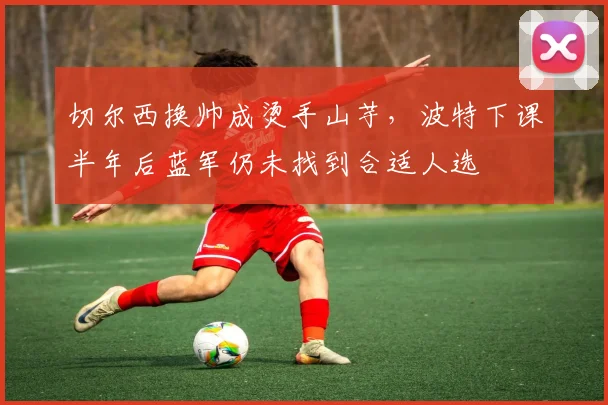 切尔西换帅成烫手山芋，波特下课半年后蓝军仍未找到合适人选