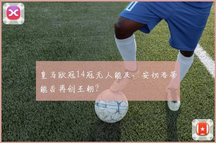 皇马欧冠14冠无人能及,安切洛蒂能否再创王朝?