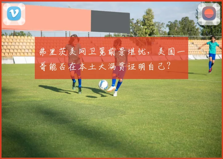 弗里茨美网卫冕前景堪忧,美国一哥能否在本土大满贯证明自己?