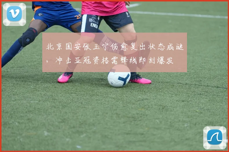 北京国安张玉宁伤愈复出状态成谜，冲击亚冠资格需锋线即刻爆发