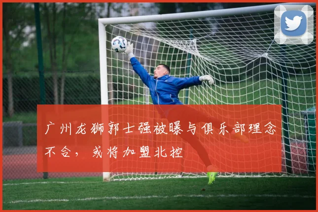 广州龙狮郭士强被曝与俱乐部理念不合，或将加盟北控